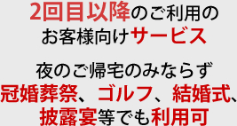 2回目以降のご利用のお客様向けサービス 夜のご帰宅のみならず冠婚葬祭、ゴルフ、結婚式、披露宴等でも利用可